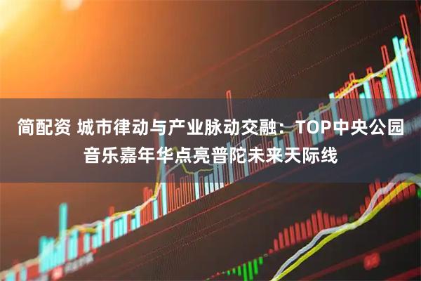 简配资 城市律动与产业脉动交融：TOP中央公园音乐嘉年华点亮普陀未来天际线