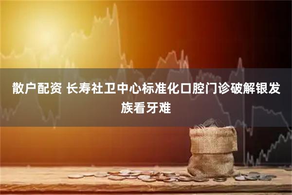 散户配资 长寿社卫中心标准化口腔门诊破解银发族看牙难
