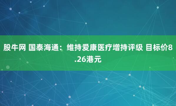 股牛网 国泰海通：维持爱康医疗增持评级 目标价8.26港元