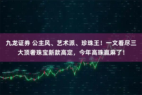 九龙证券 公主风、艺术派、珍珠王！一文看尽三大顶奢珠宝新款高定，今年高珠赢麻了！