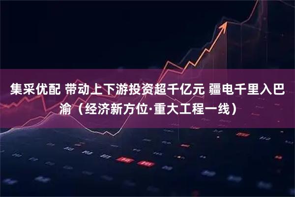 集采优配 带动上下游投资超千亿元 疆电千里入巴渝（经济新方位·重大工程一线）