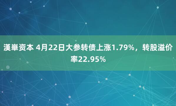 漢崋资本 4月22日大参转债上涨1.79%，转股溢价率22.95%