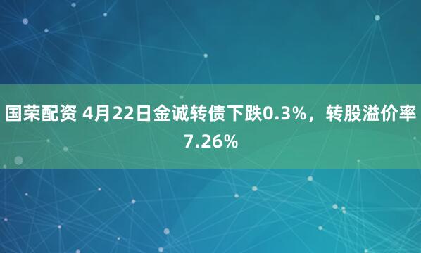 国荣配资 4月22日金诚转债下跌0.3%，转股溢价率7.26%