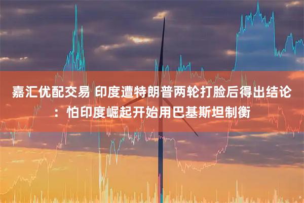 嘉汇优配交易 印度遭特朗普两轮打脸后得出结论：怕印度崛起开始用巴基斯坦制衡