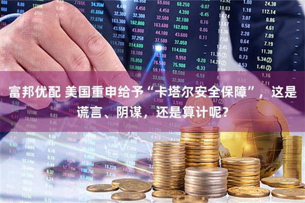 富邦优配 美国重申给予“卡塔尔安全保障”，这是谎言、阴谋，还是算计呢？