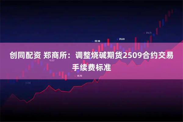 创同配资 郑商所：调整烧碱期货2509合约交易手续费标准