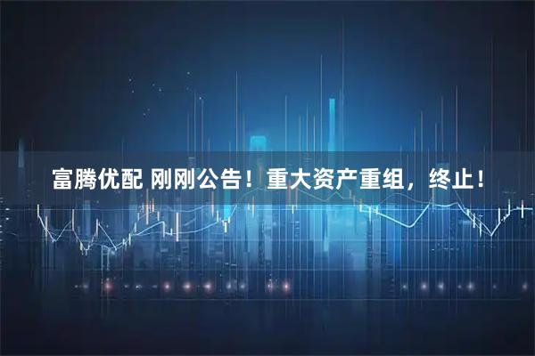 富腾优配 刚刚公告！重大资产重组，终止！