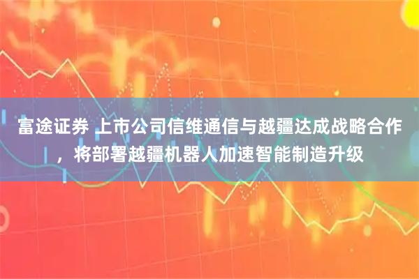 富途证券 上市公司信维通信与越疆达成战略合作，将部署越疆机器人加速智能制造升级