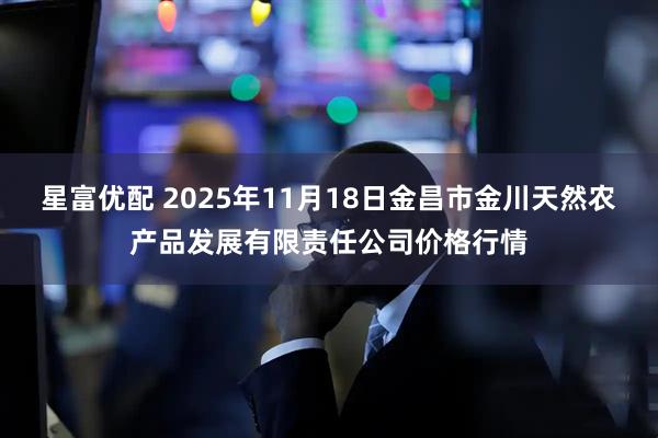 星富优配 2025年11月18日金昌市金川天然农产品发展有限责任公司价格行情