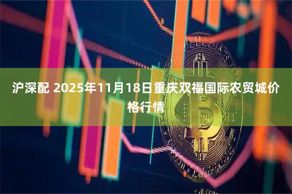 沪深配 2025年11月18日重庆双福国际农贸城价格行情