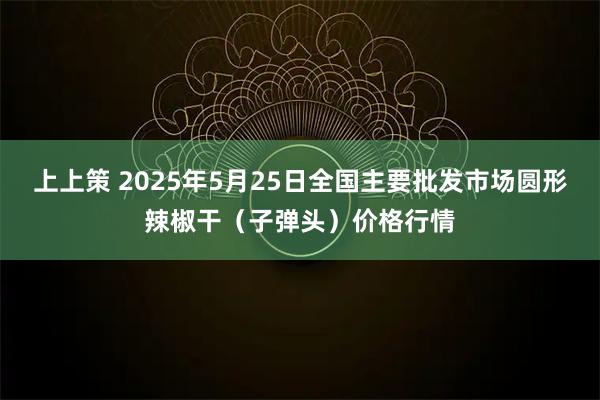 上上策 2025年5月25日全国主要批发市场圆形辣椒干（子弹头）价格行情