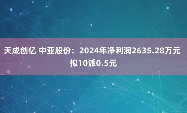天成创亿 中亚股份：2024年净利润2635.28万元 拟10派0.5元
