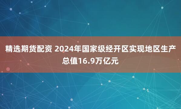 精选期货配资 2024年国家级经开区实现地区生产总值16.9万亿元