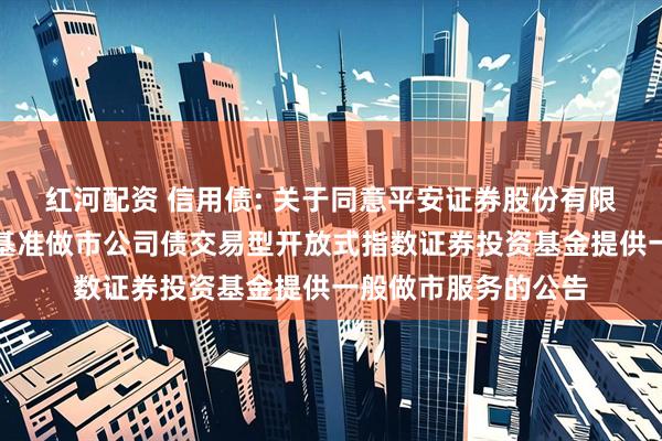 红河配资 信用债: 关于同意平安证券股份有限公司为海富通上证基准做市公司债交易型开放式指数证券投资基金提供一般做市服务的公告