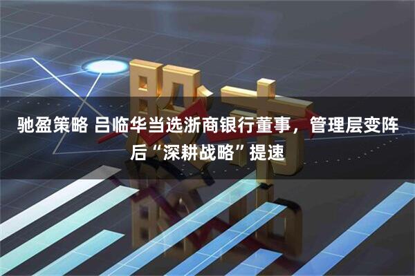 驰盈策略 吕临华当选浙商银行董事，管理层变阵后“深耕战略”提速
