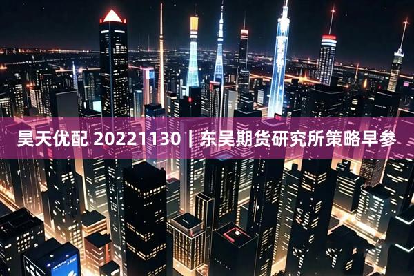 昊天优配 20221130｜东吴期货研究所策略早参