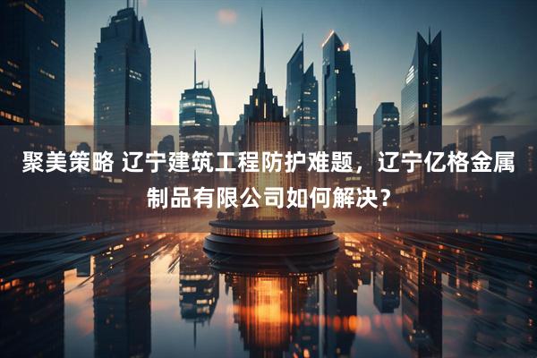 聚美策略 辽宁建筑工程防护难题，辽宁亿格金属制品有限公司如何解决？