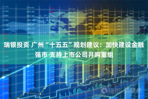 瑞银投资 广州“十五五”规划建议：加快建设金融强市 支持上市公司并购重组
