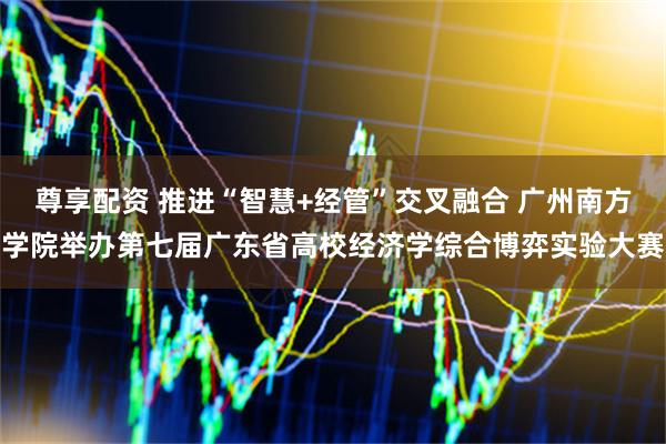 尊享配资 推进“智慧+经管”交叉融合 广州南方学院举办第七届广东省高校经济学综合博弈实验大赛