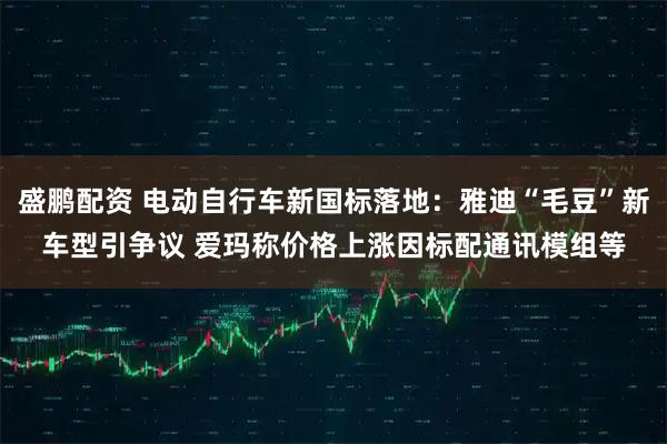 盛鹏配资 电动自行车新国标落地：雅迪“毛豆”新车型引争议 爱玛称价格上涨因标配通讯模组等