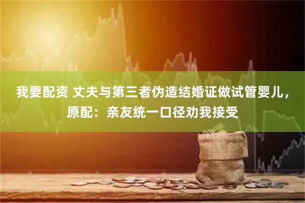 我要配资 丈夫与第三者伪造结婚证做试管婴儿，原配：亲友统一口径劝我接受