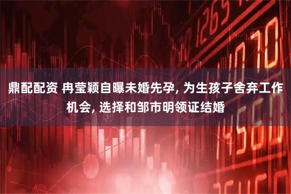 鼎配配资 冉莹颖自曝未婚先孕, 为生孩子舍弃工作机会, 选择和邹市明领证结婚